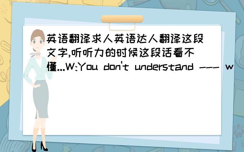 英语翻译求人英语达人翻译这段文字,听听力的时候这段话看不懂...W:You don't understand --- w