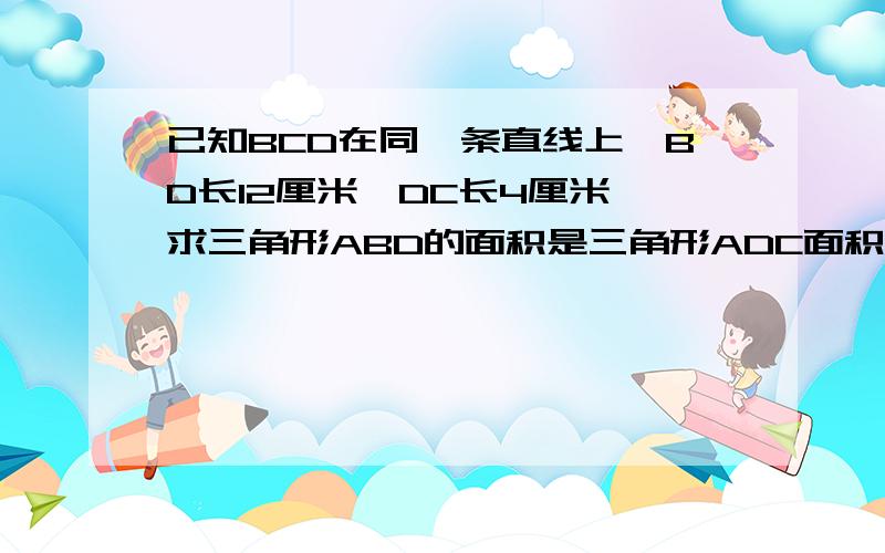 已知BCD在同一条直线上,BD长12厘米,DC长4厘米,求三角形ABD的面积是三角形ADC面积的几倍?