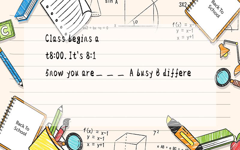 Class begins at8:00.It's 8:15now you are___ A busy B differe