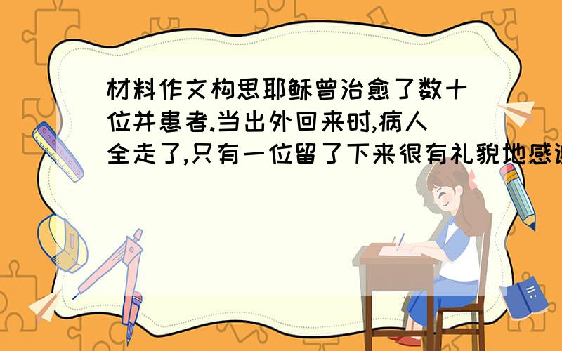 材料作文构思耶稣曾治愈了数十位并患者.当出外回来时,病人全走了,只有一位留了下来很有礼貌地感谢耶稣.耶稣说 我什么也没有