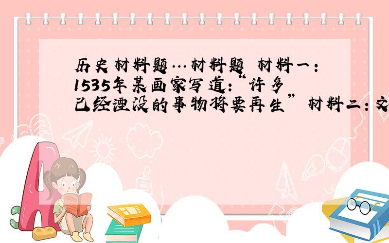 历史材料题…材料题 材料一：1535年某画家写道：“许多己经湮没的事物将要再生” 材料二：文艺复兴时期，人们对文学、艺术