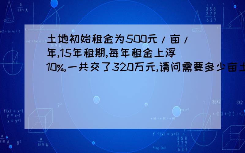 土地初始租金为500元/亩/年,15年租期,每年租金上浮10%,一共交了320万元,请问需要多少亩土地,