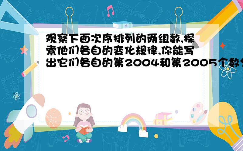 观察下面次序排列的两组数,探索他们各自的变化规律,你能写出它们各自的第2004和第2005个数分别是什么吗?