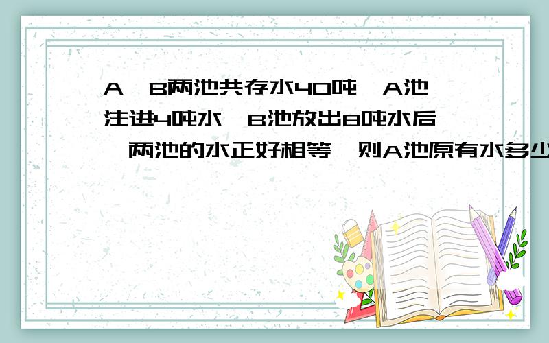 A、B两池共存水40吨,A池注进4吨水,B池放出8吨水后,两池的水正好相等,则A池原有水多少吨?