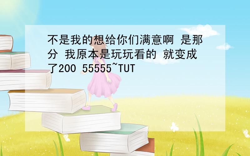 不是我的想给你们满意啊 是那分 我原本是玩玩看的 就变成了200 55555~TUT