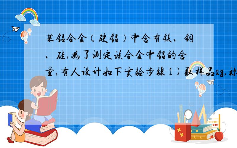 某铝合金（硬铝）中含有镁、铜、硅,为了测定该合金中铝的含量,有人设计如下实验步骤 1)取样品ag,称取时