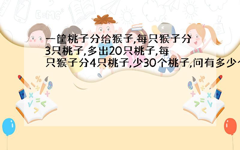 一筐桃子分给猴子,每只猴子分3只桃子,多出20只桃子,每只猴子分4只桃子,少30个桃子,问有多少个桃子?多少只猴子?