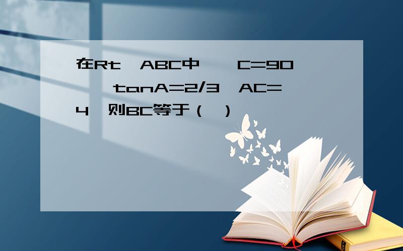 在Rt△ABC中,∠C=90°,tanA=2/3,AC=4,则BC等于（ ）