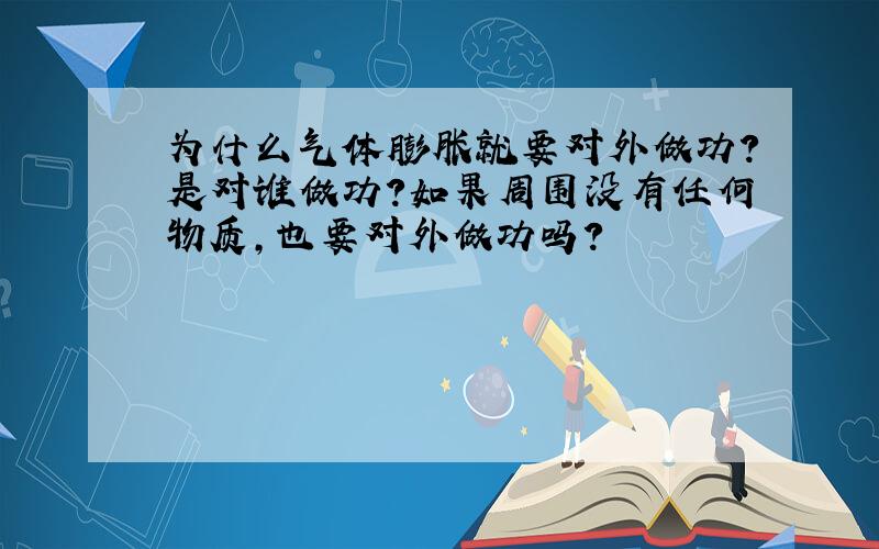 为什么气体膨胀就要对外做功?是对谁做功?如果周围没有任何物质,也要对外做功吗?