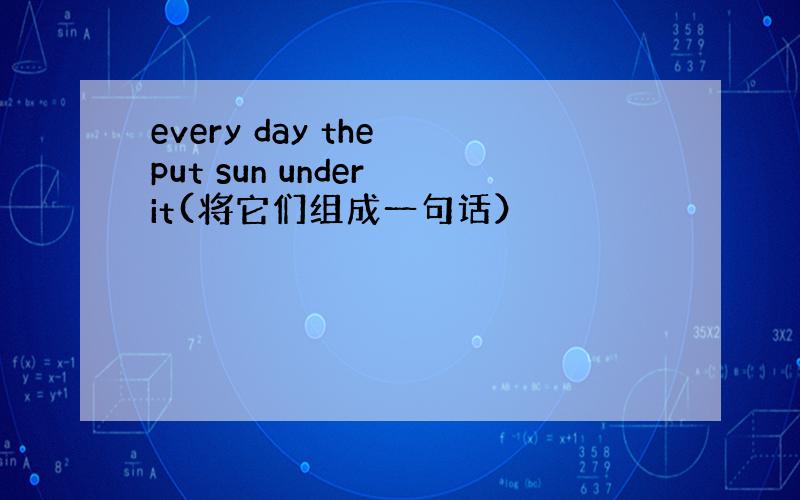 every day the put sun under it(将它们组成一句话）