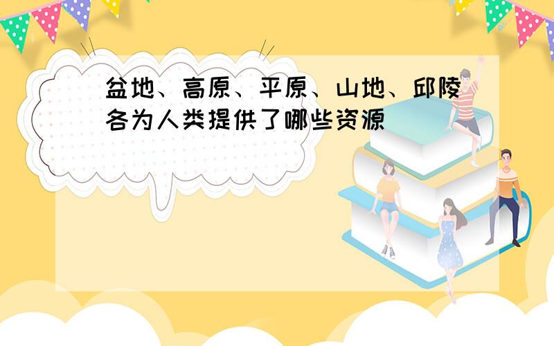 盆地、高原、平原、山地、邱陵各为人类提供了哪些资源
