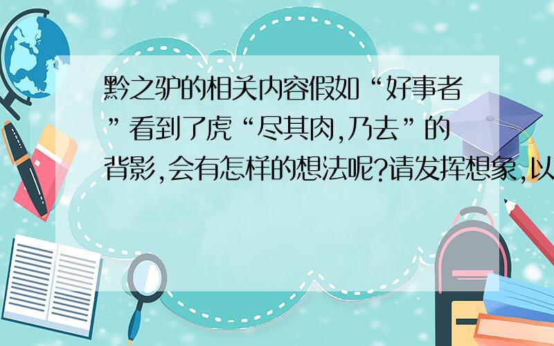 黔之驴的相关内容假如“好事者”看到了虎“尽其肉,乃去”的背影,会有怎样的想法呢?请发挥想象,以“好事者”的口吻在横线上补