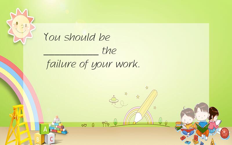 You should be __________ the failure of your work.