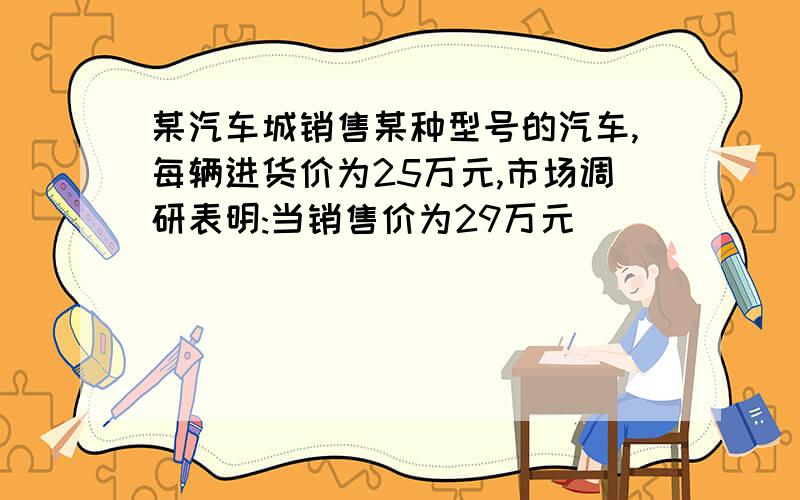 某汽车城销售某种型号的汽车,每辆进货价为25万元,市场调研表明:当销售价为29万元