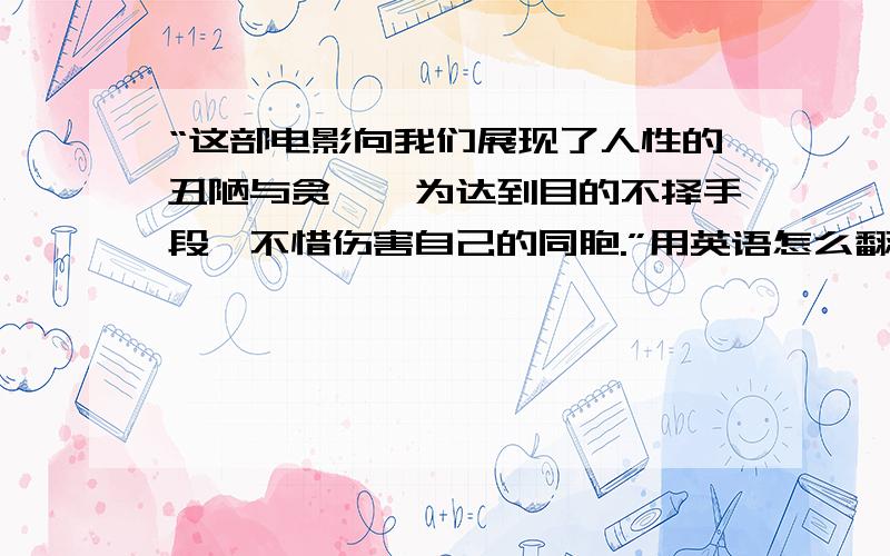 “这部电影向我们展现了人性的丑陋与贪婪,为达到目的不择手段,不惜伤害自己的同胞.”用英语怎么翻译?