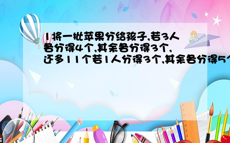 1将一批苹果分给孩子,若3人各分得4个,其余各分得3个,还多11个若1人分得3个,其余各分得5个恰好分完 2.