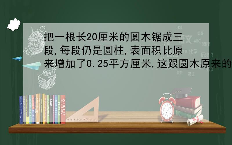 把一根长20厘米的圆木锯成三段,每段仍是圆柱,表面积比原来增加了0.25平方厘米,这跟圆木原来的体积是（ ）立方厘米.