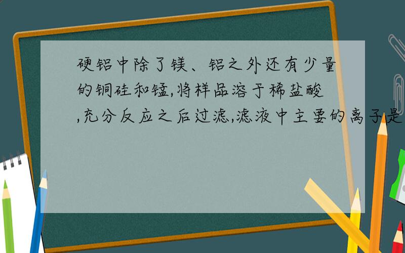 硬铝中除了镁、铝之外还有少量的铜硅和锰,将样品溶于稀盐酸,充分反应之后过滤,滤液中主要的离子是