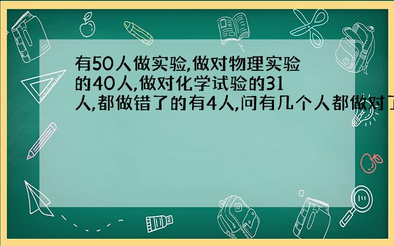 有50人做实验,做对物理实验的40人,做对化学试验的31人,都做错了的有4人,问有几个人都做对了?