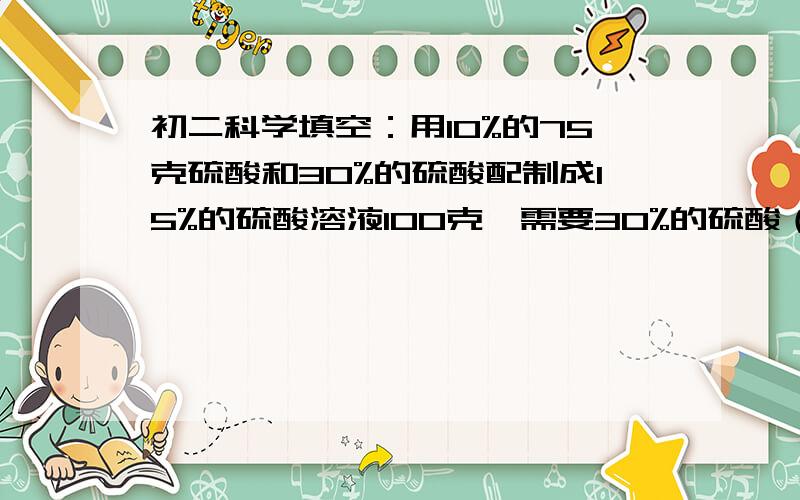 初二科学填空：用10%的75克硫酸和30%的硫酸配制成15%的硫酸溶液100克,需要30%的硫酸（）毫升