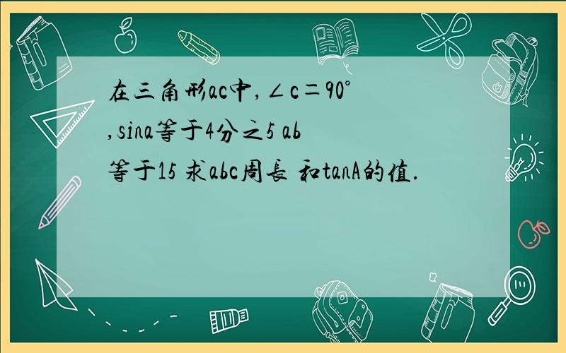 在三角形ac中,∠c＝90°,sina等于4分之5 ab等于15 求abc周长 和tanA的值.