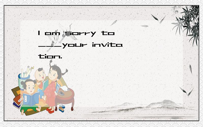 I am sorry to ___your invitation.