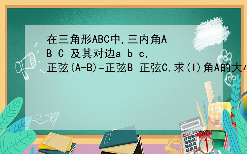 在三角形ABC中,三内角A B C 及其对边a b c,正弦(A-B)=正弦B 正弦C,求(1)角A的大小