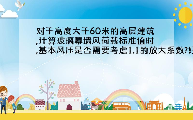 对于高度大于60米的高层建筑,计算玻璃幕墙风荷载标准值时,基本风压是否需要考虑1.1的放大系数?好多答案都考虑了,但《荷