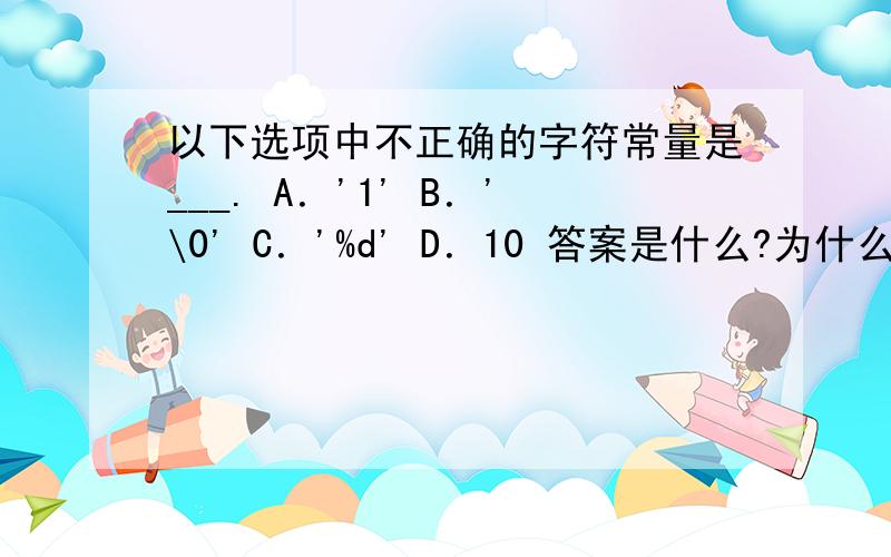 以下选项中不正确的字符常量是___. A．'1' B．'\0' C．'%d' D．10 答案是什么?为什么?