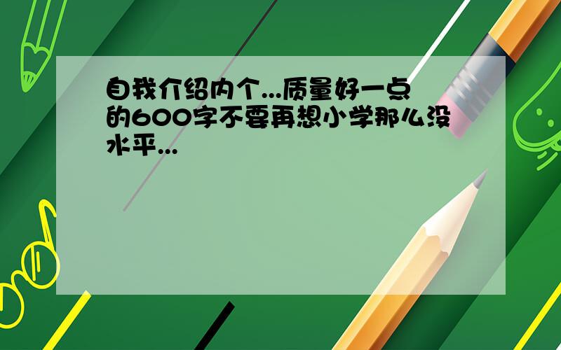 自我介绍内个...质量好一点的600字不要再想小学那么没水平...