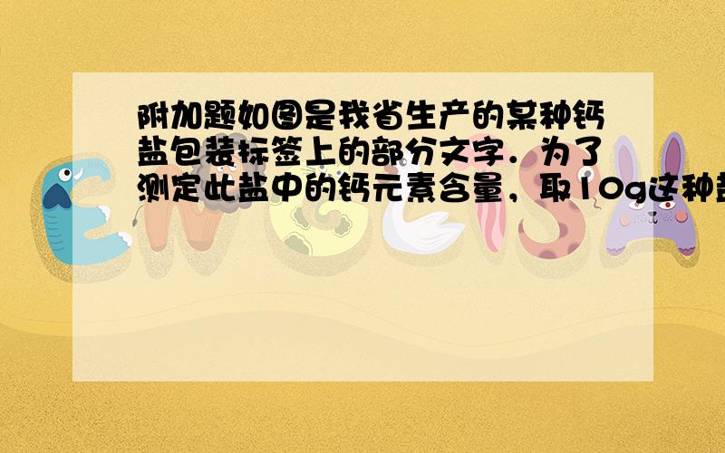 附加题如图是我省生产的某种钙盐包装标签上的部分文字．为了测定此盐中的钙元素含量，取10g这种盐溶于水，加入足量盐酸，生成