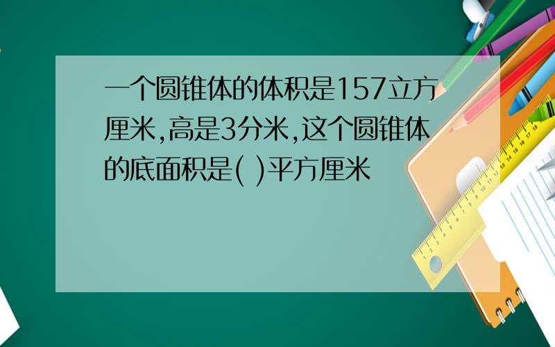 一个圆锥体的体积是157立方厘米,高是3分米,这个圆锥体的底面积是( )平方厘米