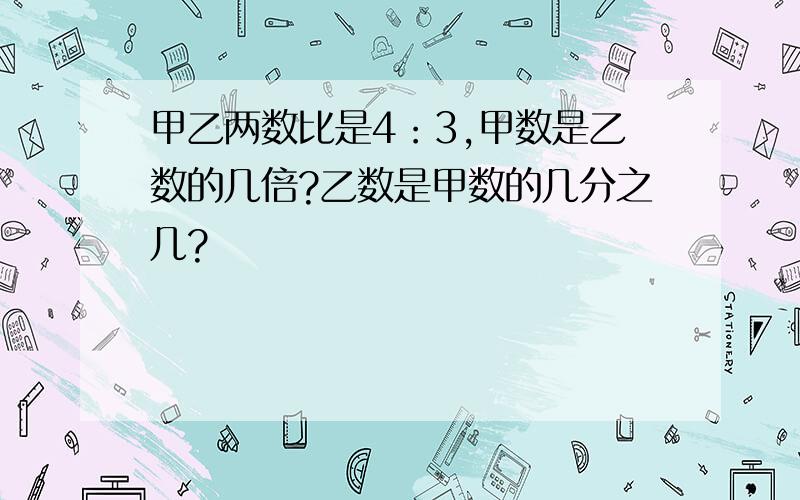 甲乙两数比是4：3,甲数是乙数的几倍?乙数是甲数的几分之几?