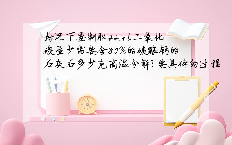 标况下要制取22.4L二氧化碳至少需要含80%的碳酸钙的石灰石多少克高温分解?要具体的过程