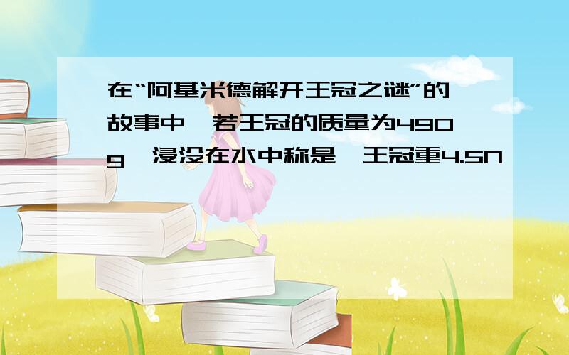 在“阿基米德解开王冠之谜”的故事中,若王冠的质量为490g,浸没在水中称是,王冠重4.5N