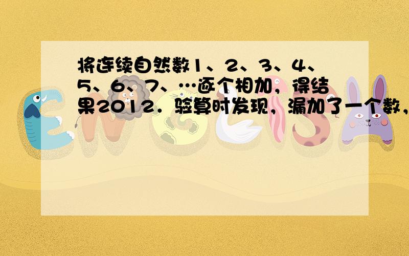 将连续自然数1、2、3、4、5、6、7、…逐个相加，得结果2012．验算时发现，漏加了一个数，那么这个漏加的数是____