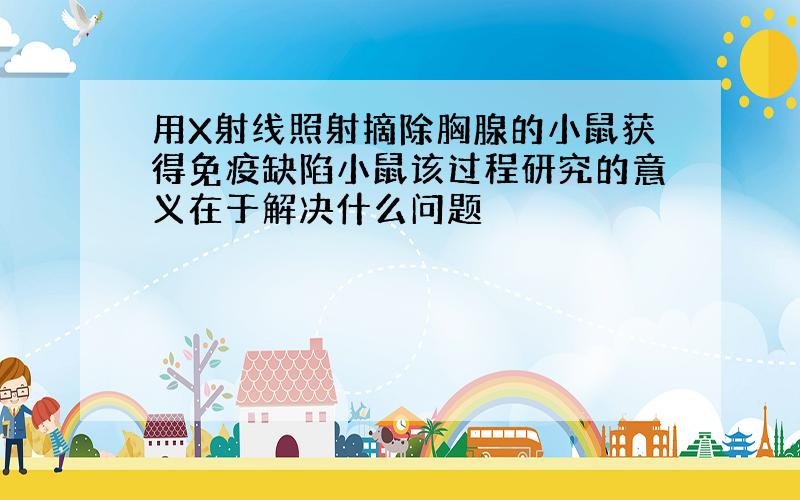 用X射线照射摘除胸腺的小鼠获得免疫缺陷小鼠该过程研究的意义在于解决什么问题