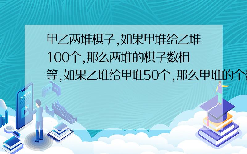 甲乙两堆棋子,如果甲堆给乙堆100个,那么两堆的棋子数相等,如果乙堆给甲堆50个,那么甲堆的个数是乙堆的5倍问甲堆原来有