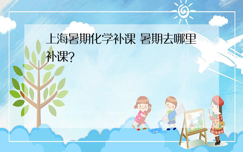 上海暑期化学补课 暑期去哪里补课?