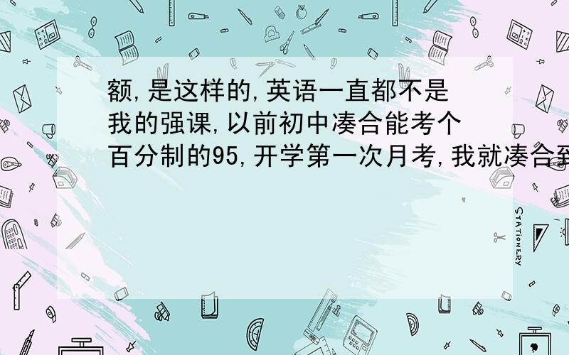 额,是这样的,英语一直都不是我的强课,以前初中凑合能考个百分制的95,开学第一次月考,我就凑合到了一个八十.