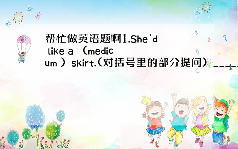 帮忙做英语题啊1.She'd like a （medicum ）skirt.(对括号里的部分提问）_______ ___