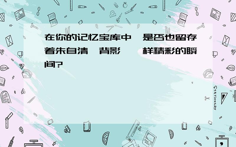 在你的记忆宝库中,是否也留存着朱自清＜背影＞一样精彩的瞬间?