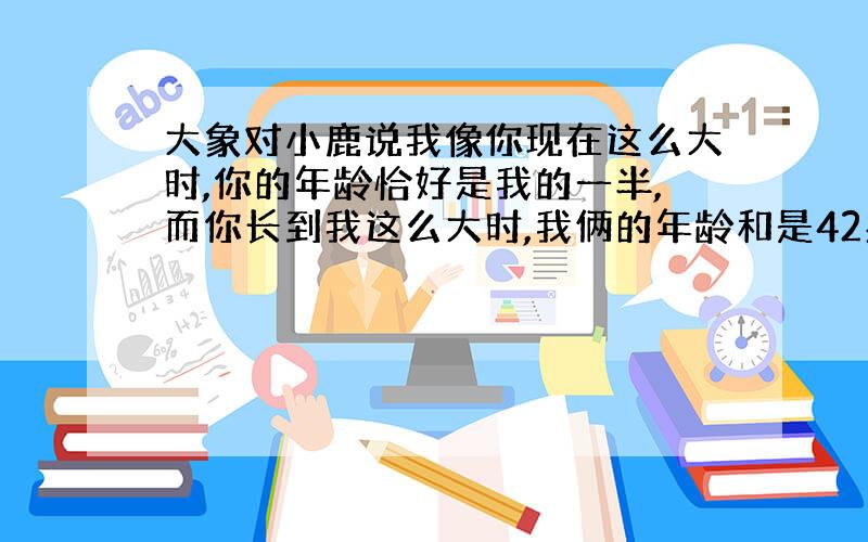 大象对小鹿说我像你现在这么大时,你的年龄恰好是我的一半,而你长到我这么大时,我俩的年龄和是42岁,大象和小鹿现在的年龄各