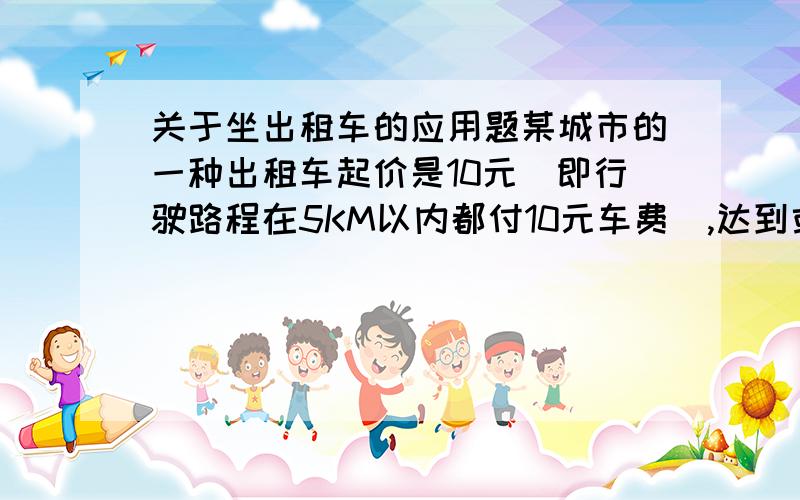 关于坐出租车的应用题某城市的一种出租车起价是10元(即行驶路程在5KM以内都付10元车费）,达到或超过5KM后,每增加1