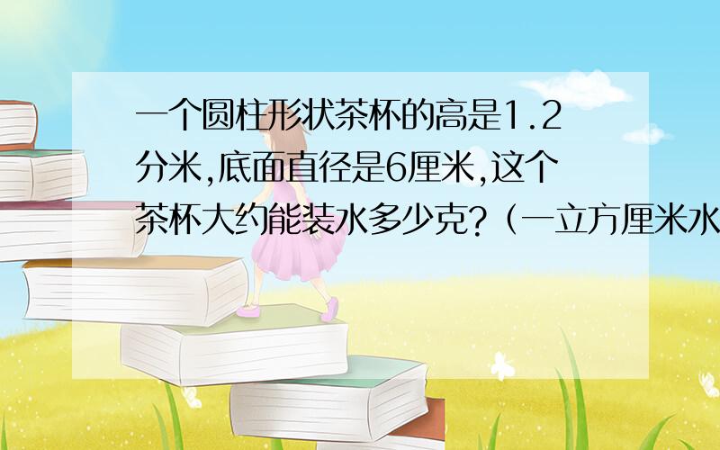 一个圆柱形状茶杯的高是1.2分米,底面直径是6厘米,这个茶杯大约能装水多少克?（一立方厘米水约重1克）要列式!