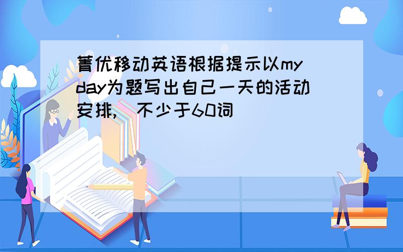 菁优移动英语根据提示以my day为题写出自己一天的活动安排,（不少于60词）