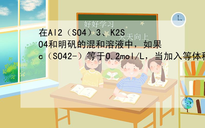 在Al2（SO4）3、K2SO4和明矾的混和溶液中，如果c（SO42-）等于0.2mol/L，当加入等体积的0.2mol