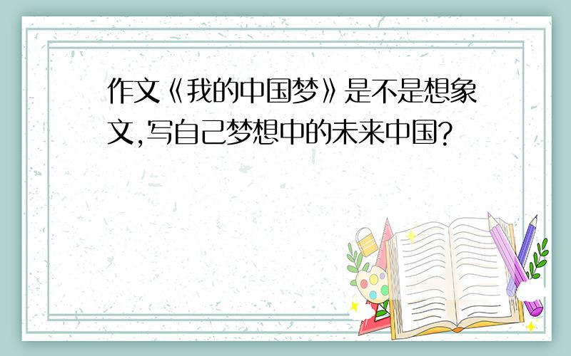 作文《我的中国梦》是不是想象文,写自己梦想中的未来中国?