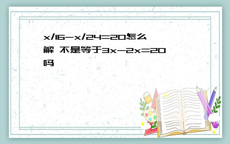 x/16-x/24=20怎么解 不是等于3x-2x=20吗