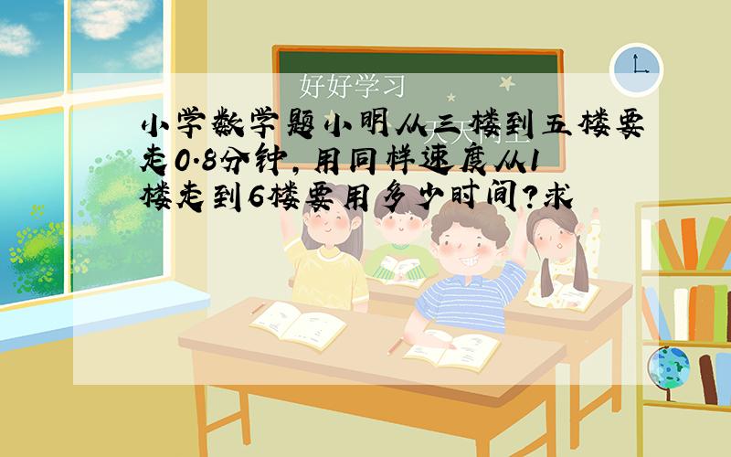 小学数学题小明从三楼到五楼要走0.8分钟,用同样速度从1楼走到6楼要用多少时间?求